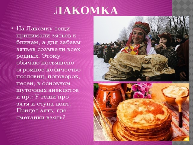 ЛАКОМКА На Лакомку тещи принимали зятьев к блинам, а для забавы зятьев созывали всех родных. Этому обычаю посвящено огромное количество пословиц, поговорок, песен, в основном шуточных анекдотов и пр.: У тещи про зятя и ступа доит. Придет зять, где сметанки взять? 