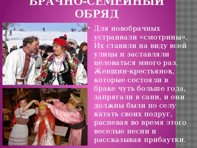 БРАЧНО-СЕМЕЙНЫЙ ОБРЯД Для новобрачных устраивали «смотрины». Их ставили на виду всей улицы и заставляли целоваться много раз. Женщин-крестьянок, которые состояли в браке чуть больше года, запрягали в сани, и они должны были по селу катать своих подруг, распевая во время этого веселые песни и рассказывая прибаутки. 