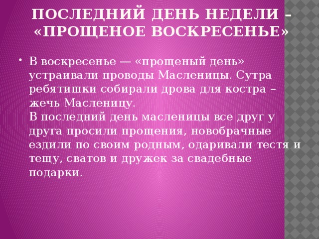 последний день недели – «прощеное воскресенье» В воскресенье — «прощеный день» устраивали проводы Масленицы. Сутра ребятишки собирали дрова для костра – жечь Масленицу.  В последний день масленицы все друг у друга просили прощения, новобрачные ездили по своим родным, одаривали тестя и тещу, сватов и дружек за свадебные подарки.  