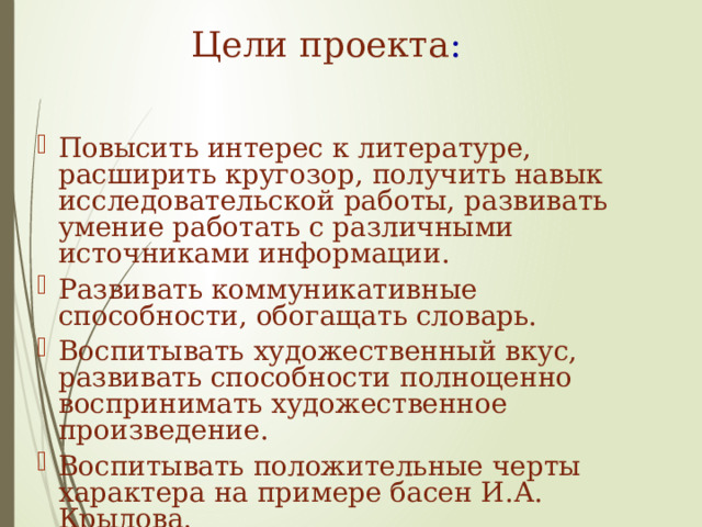 Цели проекта :   Повысить интерес к литературе, расширить кругозор, получить навык исследовательской работы, развивать умение работать с различными источниками информации. Развивать коммуникативные способности, обогащать словарь. Воспитывать художественный вкус, развивать способности полноценно воспринимать художественное произведение. Воспитывать положительные черты характера на примере басен И.А. Крылова. 