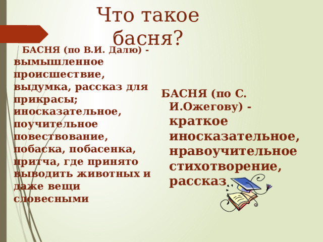 Что такое басня?  БАСНЯ (по В.И. Далю) - вымышленное происшествие, выдумка, рассказ для прикрасы; иносказательное, поучительное повествование, побаска, побасенка, притча, где принято выводить животных и даже вещи словесными   БАСНЯ (по C. И.Ожегову) - краткое иносказательное, нравоучительное стихотворение, рассказ  