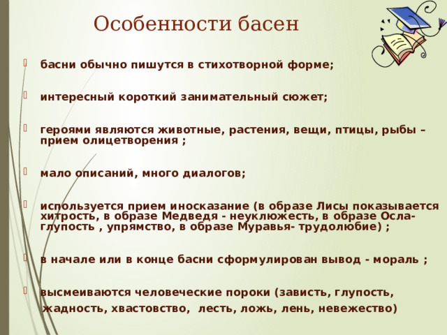 Особенности басен басни обычно пишутся в стихотворной форме;  интересный короткий занимательный сюжет;  героями являются животные, растения, вещи, птицы, рыбы – прием олицетворения ;  мало описаний, много диалогов;  используется прием иносказание (в образе Лисы показывается хитрость, в образе Медведя - неуклюжесть, в образе Осла- глупость , упрямство, в образе Муравья- трудолюбие) ;  в начале или в конце басни сформулирован вывод - мораль ;  высмеиваются человеческие пороки (зависть, глупость,  жадность, хвастовство, лесть, ложь, лень, невежество)  