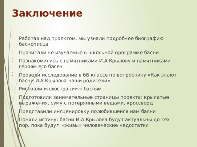 Заключение Работая над проектом, мы узнали подробнее биографию баснописца Прочитали не изучаемые в школьной программе басни Познакомились с памятниками И.А.Крылову и памятниками героям его басен Провели исследование в 6Б классе по вопроснику «Как знают басни И.А.Крылова наши родители» Рисовали иллюстрации к басням Подготовили занимательные страницы проекта: крылатые выражения, суму с потерянными вещами, кроссворд Представили инсценировку полюбившейся нам басни Поняли истину: басни И.А.Крылова будут актуальны до тех пор, пока будут «живы» человеческие недостатки 