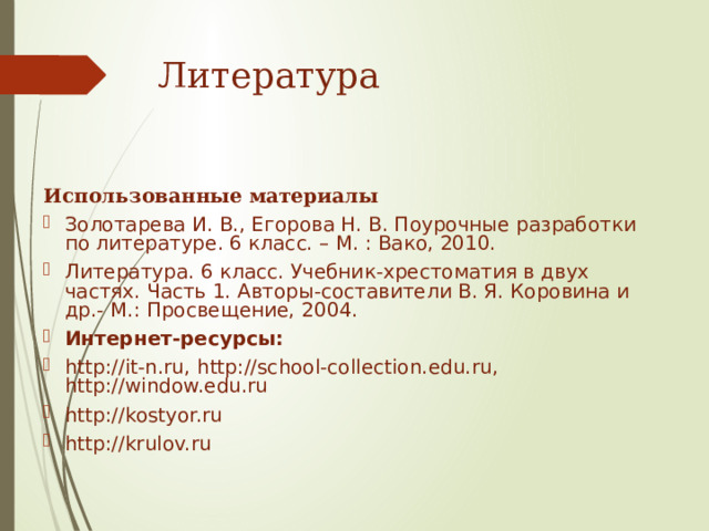Литература   Использованные материалы  Золотарева И. В., Егорова Н. В. Поурочные разработки по литературе. 6 класс. – М. : Вако, 2010. Литература. 6 класс. Учебник-хрестоматия в двух частях. Часть 1. Авторы-составители В. Я. Коровина и др.- М.: Просвещение, 2004. Интернет-ресурсы: http://it-n.ru, http://school-collection.edu.ru, http://window.edu.ru http://kostyor.ru http://krulov.ru 