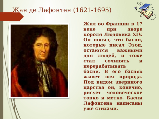 Жан де Лафонтен (1621-1695) Жил во Франции в 17 веке при дворе короля Людовика XIV. Он понял, что басни, которые писал Эзоп, остаются важными для людей, и тоже стал сочинять и перерабатывать басни. В его баснях живет вся природа. Под видом звериного царства он, конечно, рисует человеческое тонко и метко. Басни Лафонтена написаны уже стихами.  