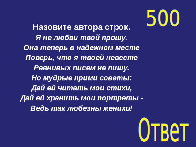 Назовите автора строк. Я не любви твой прошу. Она теперь в надежном месте Поверь, что я твоей невесте Ревнивых писем не пишу. Но мудрые прими советы: Дай ей читать мои стихи, Дай ей хранить мои портреты - Ведь так любезны женихи!   