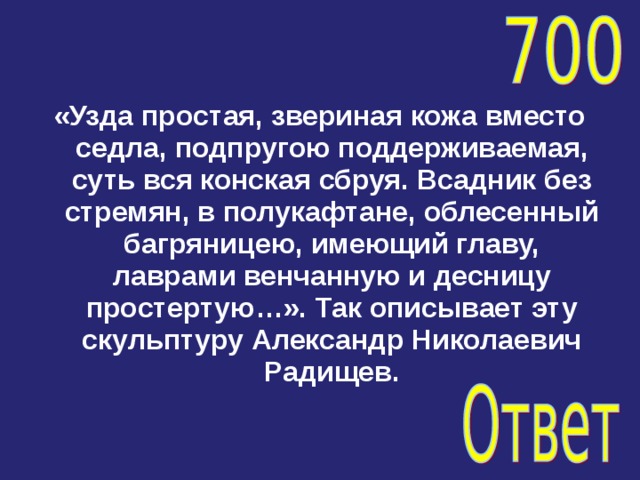«Узда простая, звериная кожа вместо седла, подпругою поддерживаемая, суть вся конская сбруя. Всадник без стремян, в полукафтане, облесенный багряницею, имеющий главу, лаврами венчанную и десницу простертую…». Так описывает эту скульптуру Александр Николаевич Радищев. 