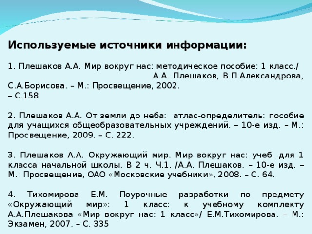 Используемые источники информации: 1. Плешаков А.А. Мир вокруг нас: методическое пособие: 1 класс./ А.А. Плешаков, В.П.Александрова, С.А.Борисова. – М.: Просвещение, 2002. – С.158 2. Плешаков А.А. От земли до неба: атлас-определитель: пособие для учащихся общеобразовательных учреждений. – 10-е изд. – М.: Просвещение, 2009. – С. 222. 3. Плешаков А.А. Окружающий мир. Мир вокруг нас: учеб. для 1 класса начальной школы. В 2 ч. Ч.1. /А.А. Плешаков. – 10-е изд. – М.: Просвещение, ОАО «Московские учебники», 2008. – С. 64. 4. Тихомирова Е.М. Поурочные разработки по предмету «Окружающий мир»: 1 класс: к учебному комплекту А.А.Плешакова «Мир вокруг нас: 1 класс»/ Е.М.Тихомирова. – М.: Экзамен, 2007. – С. 335 