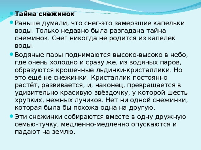 Тайна снежинок Раньше думали, что снег-это замерзшие капельки воды. Только недавно была разгадана тайна снежинок. Снег никогда не родится из капелек воды. Водяные пары поднимаются высоко-высоко в небо, где очень холодно и сразу же, из водяных паров, образуются крошечные льдинки-кристаллики. Но это ещё не снежинки. Кристаллик постоянно растёт, развивается, и, наконец, превращается в удивительно красивую звёздочку, у которой шесть хрупких, нежных лучиков. Нет ни одной снежинки, которая была бы похожа одна на другую. Эти снежинки собираются вместе в одну дружную семью-тучку, медленно-медленно опускаются и падают на землю. 