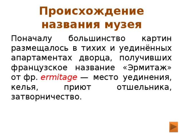 Происхождение названия музея Поначалу большинство картин размещалось в тихих и уединённых апартаментах дворца, получивших французское название «Эрмитаж» от фр.  ermitage  — место уединения, келья, приют отшельника, затворничество. 