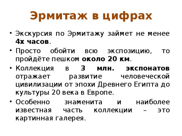 Эрмитаж в цифрах Экскурсия по Эрмитажу займет не менее 4х часов . Просто обойти всю экспозицию, то пройдёте пешком около 20 км . Коллекция в 3 млн. экспонатов отражает развитие человеческой цивилизации от эпохи Древнего Египта до культуры 20 века в Европе. Особенно знаменита и наиболее известная часть коллекции – это картинная галерея. 