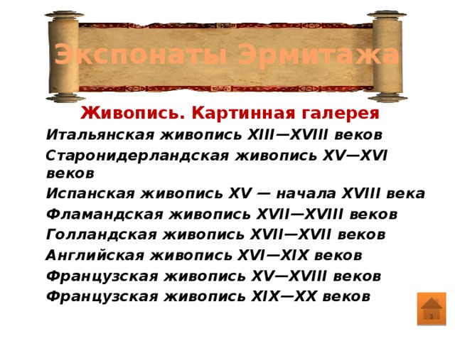 Экспонаты Эрмитажа   Живопись. Картинная галерея Итальянская живопись XIII—XVIII веков Старонидерландская живопись XV—XVI веков Испанская живопись XV — начала XVIII века Фламандская живопись XVII—XVIII веков Голландская живопись XVII—XVII веков Английская живопись XVI—XIX веков Французская живопись XV—XVIII веков Французская живопись XIX—XX веков 