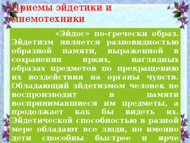 Приемы эйдетики и мнемотехники  «Эйдос» по-гречески образ. Эйдетизм является разновидностью образной памяти, выраженной в сохранении ярких, наглядных образах предметов по прекращению их воздействия на органы чувств. Обладающий эйдетизмом человек не воспроизводит в памяти воспринимавшиеся им предметы, а продолжает как бы видеть их. Эйдетической способностью в разной мере обладают все люди, но именно дети способны быстрее и ярче находить эйдетические образы.  « Мнемотехника » – техника запоминания 