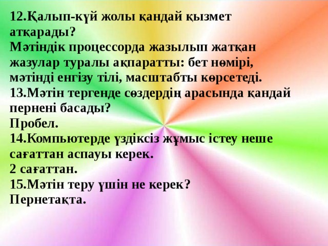 12.Қалып-күй жолы қандай қызмет атқарады? Мәтіндік процессорда жазылып жатқан жазулар туралы ақпаратты: бет нөмірі, мәтінді енгізу тілі, масштабты көрсетеді. 13.Мәтін тергенде сөздердің арасында қандай пернені басады? Пробел. 14. Компьютерде үздіксіз жұмыс істеу неше сағаттан аспауы керек. 2 сағаттан. 15.Мәтін теру үшін не керек? Пернетақта.   