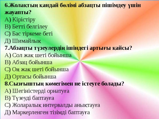 6.Жолақтың қандай бөлімі абзацты пішімдеу үшін жауапты? А) Кірістіру В) Бетті белгілеу С) Бас тіркеме беті Д) Шимайлық 7.Абзацты түзеулердің ішіндегі артығы қайсы? А) Сол жақ шеті бойынша В) Абзац бойынша С) Оң жақ шеті бойынша Д) Ортасы бойынша 8.Сызғыштың көмегімен не істеуге болады? А) Шегіністерді орнатуға В) Түзеуді баптауға С) Жоларалық интервалды анықтауға Д) Маркерленген тізімді баптауға 