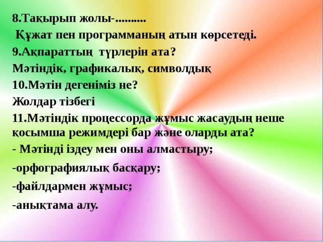8.Тақырып жолы-..........  Құжат пен программаның атын көрсетеді. 9.Ақпараттың түрлерін ата? Мәтіндік, графикалық, символдық 10.Мәтін дегеніміз не? Жолдар тізбегі 11.Мәтіндік процессорда жұмыс жасаудың неше қосымша режимдері бар және оларды ата? - Мәтінді іздеу мен оны алмастыру; -орфографиялық басқару; -файлдармен жұмыс; -анықтама алу.  