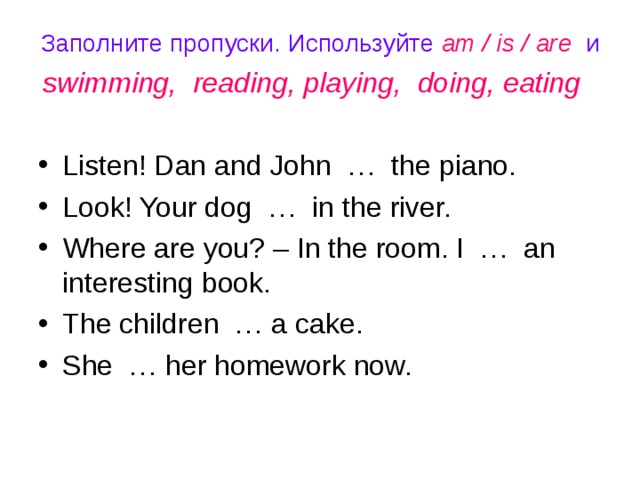 Заполните пропуски. Используйте am / is / are и swimming, reading, playing, doing, eating  Listen! Dan and John … the piano. Look! Your dog … in the river. Where are you? – In the room. I … an interesting book. The children … a cake. She … her homework now. 