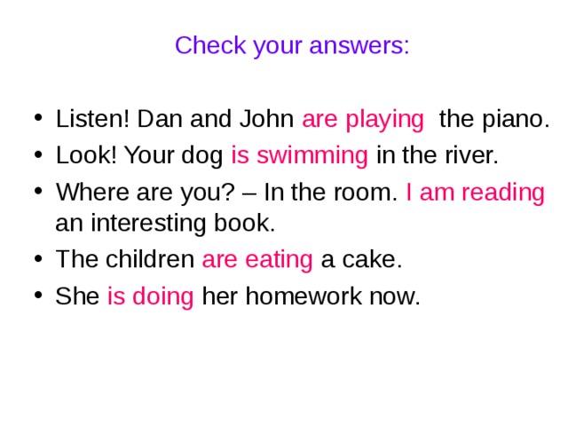 Check your answers: Listen! Dan and John are playing the piano. Look! Your dog is swimming in the river. Where are you? – In the room. I am reading an interesting book. The children are eating a cake. She is doing her homework now. 