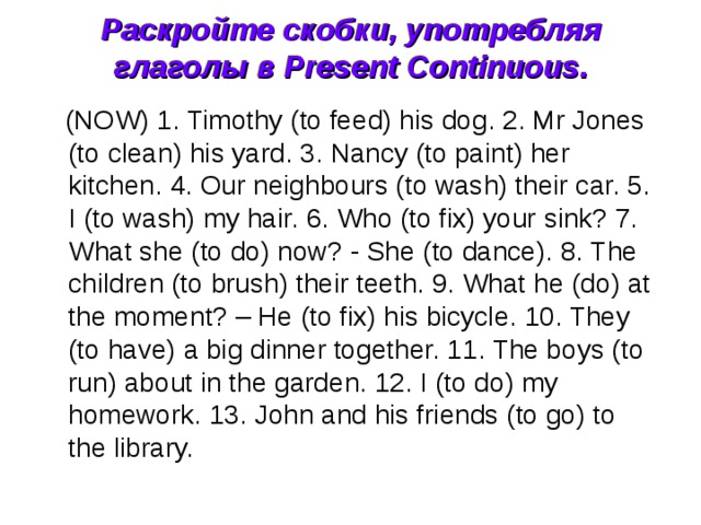 Раскройте скобки, употребляя глаголы в Present Continuous.    (NOW) 1. Timothy (to feed) his dog. 2. Mr Jones (to clean) his yard. 3. Nancy (to paint) her kitchen. 4. Our neighbours (to wash) their car. 5. I (to wash) my hair. 6. Who (to fix) your sink? 7. What she (to do) now? - She (to dance). 8. The children (to brush) their teeth. 9. What he (do) at the moment? – He (to fix) his bicycle. 10. They (to have) a big dinner together. 11. The boys (to run) about in the garden. 12. I (to do) my homework. 13. John and his friends (to go) to the library. 