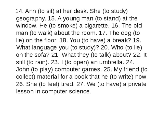  14. Ann (to sit) at her desk. She (to study) geography. 15. A young man (to stand) at the window. He (to smoke) a cigarette. 16. The old man (to walk) about the room. 17. The dog (to lie) on the floor. 18. You (to have) a break? 19. What language you (to study)? 20. Who (to lie) on the sofa? 21. What they (to talk) about? 22. It still (to rain). 23. I (to open) an umbrella. 24. John (to play) computer games. 25. My friend (to collect) material for a book that he (to write) now. 26. She (to feel) tired. 27. We (to have) a private lesson in computer science. 
