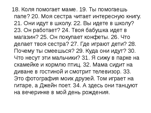  18. Коля помогает маме. 19. Ты помогаешь папе? 20. Моя сестра читает интересную книгу. 21. Они идут в школу. 22. Вы идете в школу? 23. Он работает? 24. Твоя бабушка идет в магазин? 25. Он покупает конфеты. 26. Что делает твоя сестра? 27. Где играют дети? 28. Почему ты смеешься? 29. Куда они идут? 30. Что несут эти мальчики? 31. Я сижу в парке на скамейке и кормлю птиц. 32. Мама сидит на диване в гостиной и смотрит телевизор. 33. Это фотография моих друзей. Том играет на гитаре, а Джейн поет. 34. А здесь они танцуют на вечеринке в мой день рождения. 