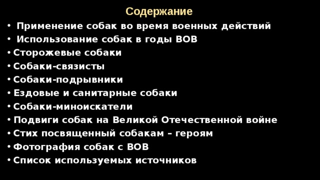 Содержание  Применение собак во время военных действий  Использование собак в годы ВОВ Сторожевые собаки Собаки-связисты Собаки-подрывники Ездовые и санитарные собаки Собаки-миноискатели Подвиги собак на Великой Отечественной войне Стих посвященный собакам – героям Фотография собак с ВОВ Список используемых источников      