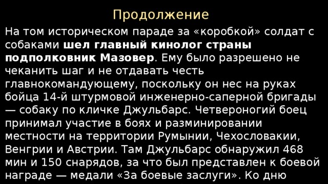Продолжение На том историческом параде за «коробкой» солдат с собаками шел главный кинолог страны подполковник Мазовер . Ему было разрешено не чеканить шаг и не отдавать честь главнокомандующему, поскольку он нес на руках бойца 14-й штурмовой инженерно-саперной бригады — собаку по кличке Джульбарс. Четвероногий боец принимал участие в боях и разминировании местности на территории Румынии, Чехословакии, Венгрии и Австрии. Там Джульбарс обнаружил 468 мин и 150 снарядов, за что был представлен к боевой награде — медали «За боевые заслуги». Ко дню исторического парада Джульбарс еще не оправился после полученного ранения. Говорят, что его несли на кителе (шинели) самого Сталина.    