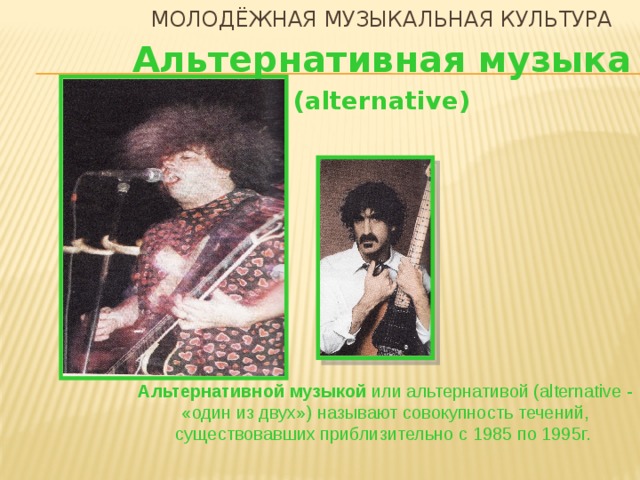Молодёжная музыкальная культура Альтернативная музыка (alternative) Альтернативной музыкой или альтернативой (alternative - «один из двух») называют совокупность течений, существовавших приблизительно с 1985 по 1995г.   