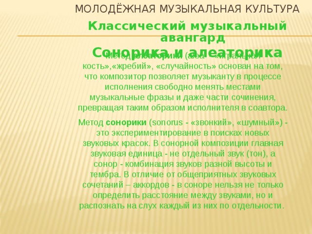 Молодёжная музыкальная культура Классический музыкальный авангард Сонорика и алеаторика Метод алеаторики (alea - «игральная кость»,«жребий», «случайность» основан на том, что композитор позволяет музыканту в процессе исполнения свободно менять местами музыкальные фразы и даже части сочинения, превращая таким образом исполнителя в соавтора. Метод сонорики (sonorus - «звонкий», «шумный») - это экспериментирование в поисках новых звуковых красок. В сонорной композиции главная звуковая единица - не отдельный звук (тон), а сонор - комбинация звуков разной высоты и тембра. В отличие от общеприятных звуковых сочетаний – аккордов - в соноре нельзя не только определить расстояние между звуками, но и распознать на слух каждый из них по отдельности.   