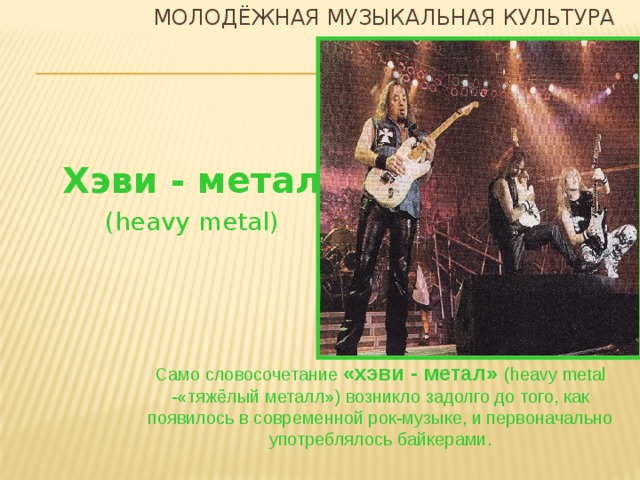 Молодёжная музыкальная культура Хэви - метал (heavy metal) Само словосочетание «хэви - метал» (heavy metal -«тяжёлый металл») возникло задолго до того, как появилось в современной рок-музыке, и первоначально употреблялось байкерами.  