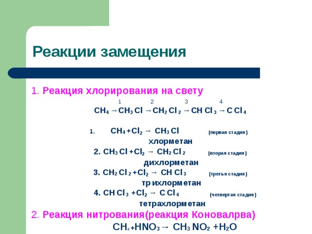 Реакции замещения 1. Реакция хлорирования на свету 1   2   3    4 СН 4 → СН 3  С l  → СН 2  С l  2  → СН  С l  3  → С  С l  4  СН 4  + Cl 2 → СН 3  С l    ( первая стадия )  хлорметан 2. СН 3  С l  + Cl 2 → СН 2  С l  2  ( вторая стадия )  дихлорметан 3. СН 2  С l  2  + Cl 2 → СН  С l  3  ( третья стадия )  тр  ихлорметан  4 . СН  С l  3  + Cl 2 → С  С l  4  ( четвертая стадия )  тетрахлорметан 2. Реакция нитрования(реакция Коновалрва)   СН 4  + Н NO 3 → СН 3  NO 2 +H 2 O 