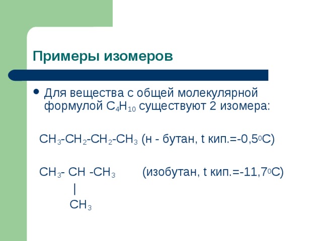  Примеры изомеров   Для вещества с общей молекулярной формулой С 4 Н 10 существуют 2 изомера:  СН 3 -СН 2 -СН 2 -СН 3 (н  -  бутан, t кип.=-0,5 0 С)  СН 3 -  СН  -СН 3   (изобутан, t кип.=-11,7 0 С)    |    СН 3  