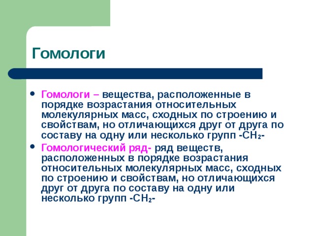 Гомологи Гомологи – вещества, расположенные в порядке возрастания относительных молекулярных масс, сходных по строению и свойствам, но отличающихся друг от друга по составу на одну или несколько групп -СН 2 - Гомологический ряд- ряд веществ, расположенных в порядке возрастания относительных молекулярных масс, сходных по строению и свойствам, но отличающихся друг от друга по составу на одну или несколько групп -СН 2 -  