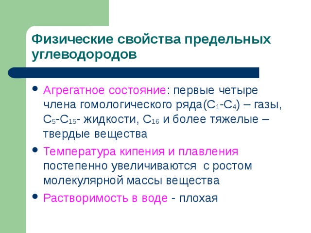 Физические свойства предельных углеводородов Агрегатное состояние : первые четыре члена гомологического ряда(С 1 -С 4 ) – газы, С 5 -С 15 - жидкости, С 16 и более тяжелые – твердые вещества Температура кипения и плавления постепенно увеличиваются с ростом молекулярной массы вещества Растворимость в воде - плохая 