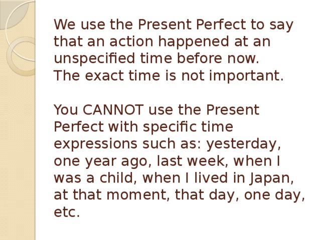 We use the Present Perfect to say that an action happened at an unspecified time before now.  The exact time is not important.   You CANNOT use the Present Perfect with specific time expressions such as: yesterday, one year ago, last week, when I was a child, when I lived in Japan, at that moment, that day, one day, etc.  