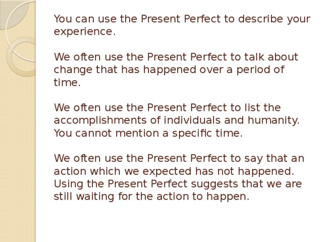 You can use the Present Perfect to describe your experience.   We often use the Present Perfect to talk about change that has happened over a period of time.   We often use the Present Perfect to list the accomplishments of individuals and humanity. You cannot mention a specific time.   We often use the Present Perfect to say that an action which we expected has not happened. Using the Present Perfect suggests that we are still waiting for the action to happen.   