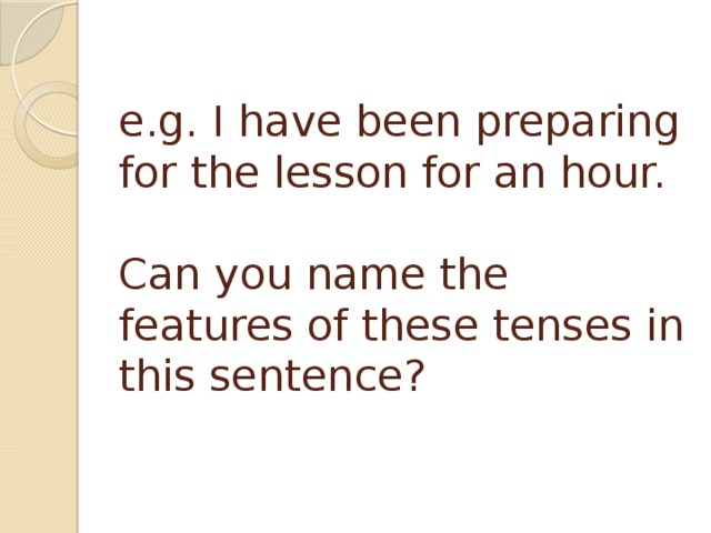 e.g. I have been preparing for the lesson for an hour.   Can you name the features of these tenses in this sentence? 