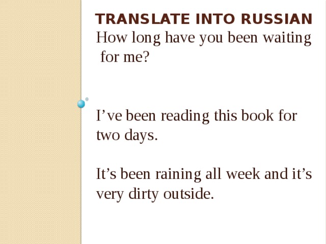 Translate into Russian I’ve been learning English since 2009. I’ve been living here half a year. How long have you been waiting  for me? I’ve been reading this book for two days. It’s been raining all week and it’s very dirty outside. 