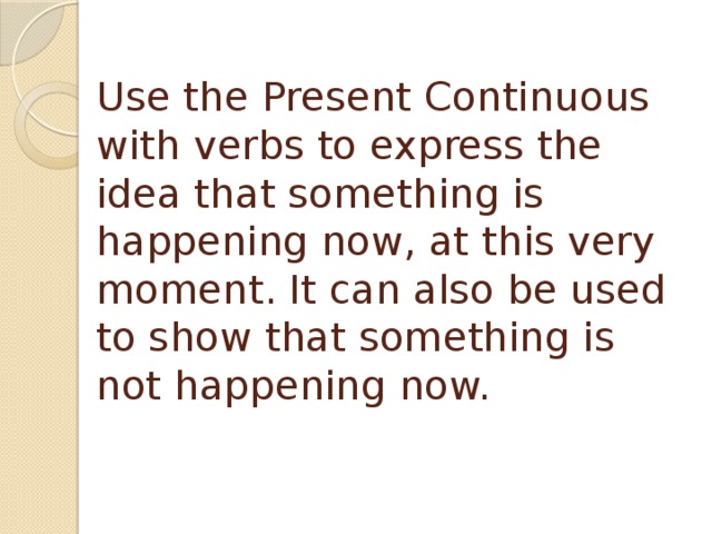 Use the Present Continuous with verbs to express the idea that something is happening now, at this very moment. It can also be used to show that something is not happening now. 