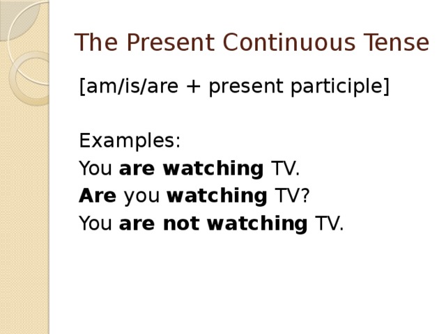 The Present Continuous Tense [am/is/are + present participle] Examples: You  are watching  TV. Are  you  watching  TV? You  are not watching  TV. 