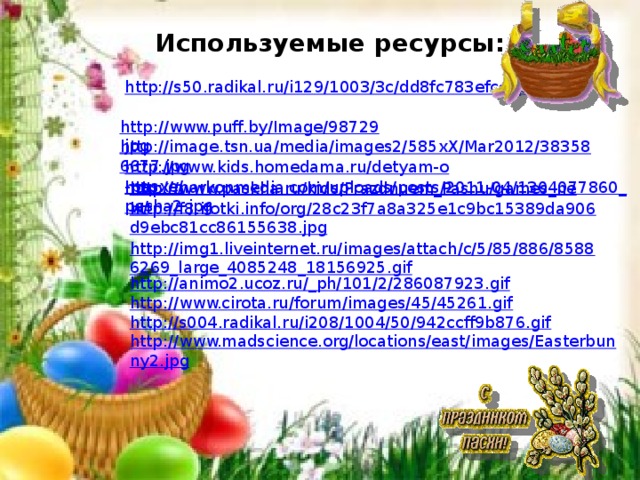 Используемые ресурсы: http://s50.radikal.ru/i129/1003/3c/dd8fc783efcc.jpg  http://www.puff.by/Image/98729.jpg  http://image.tsn.ua/media/images2/585xX/Mar2012/383586677.jpg  http://www.kids.homedama.ru/detyam-o-pasxe/  http://markonmedia.com/uploads/posts/2011-04/1304077860_pasha2.jpg http://www.paskha.ru/kids/Prazdnuem_Pashu/games_new/ http://f8.ifotki.info/org/28c23f7a8a325e1c9bc15389da906d9ebc81cc86155638.jpg http://img1.liveinternet.ru/images/attach/c/5/85/886/85886269_large_4085248_18156925.gif http://animo2.ucoz.ru/_ph/101/2/286087923.gif http://www.cirota.ru/forum/images/45/45261.gif http://s004.radikal.ru/i208/1004/50/942ccff9b876.gif http://www.madscience.org/locations/east/images/Easterbunny2.jpg 