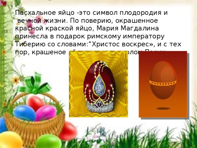 Пасхальное яйцо -это символ плодородия и  вечной жизни. По поверию, окрашенное красной краской яйцо, Мария Магдалина принесла в подарок римскому императору Тиберию со словами:”Христос воскрес», и с тех пор, крашеное яйцо стало символом Пасхи. 