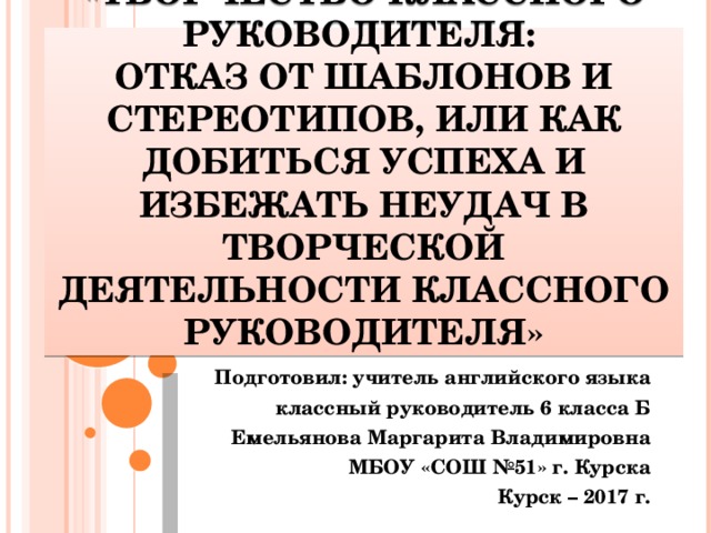 «Творчество классного руководителя:  отказ от шаблонов и стереотипов, или как добиться успеха и избежать неудач в творческой деятельности классного руководителя» Подготовил: учитель английского языка классный руководитель 6 класса Б  Емельянова Маргарита Владимировна МБОУ «СОШ №51» г. Курска Курск – 2017 г.