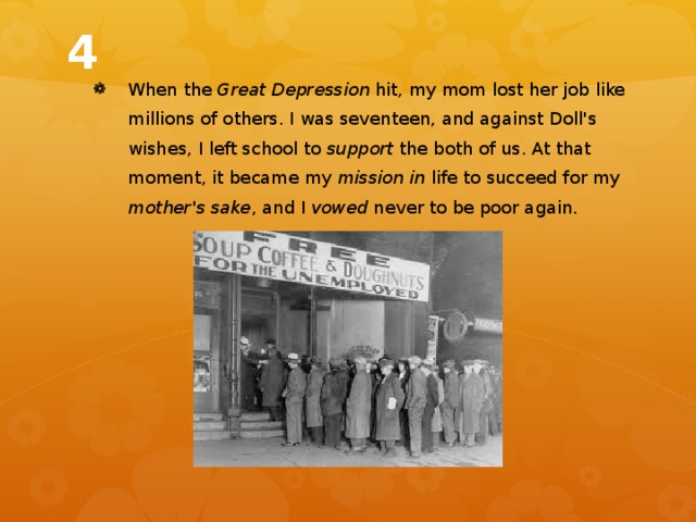 4 When the Great Depression hit, my mom lost her job like millions of others. I was seventeen, and against Doll's wishes, I left school to support the both of us. At that moment, it became my mission in life to succeed for my mother's sake , and I vowed never to be poor again. 