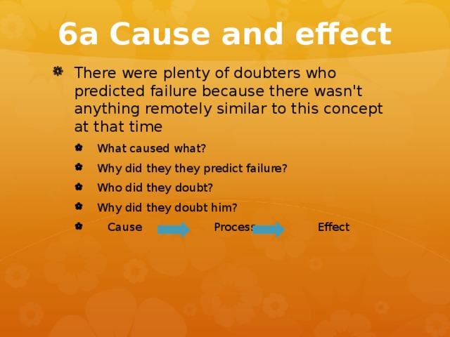 6a Cause and effect There were plenty of doubters who predicted failure because there wasn't anything remotely similar to this concept at that time What caused what? Why did they they predict failure? Who did they doubt? Why did they doubt him?  Cause Process Effect What caused what? Why did they they predict failure? Who did they doubt? Why did they doubt him?  Cause Process Effect 