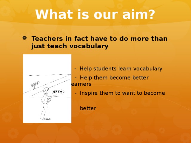 What is our aim? Teachers in fact have to do more than just teach vocabulary    - Help students learn vocabulary   - Help students learn vocabulary   - Help students learn vocabulary   - Help students learn vocabulary   - Help students learn vocabulary  - Help them become better learners  - Inspire them to want to become  better 