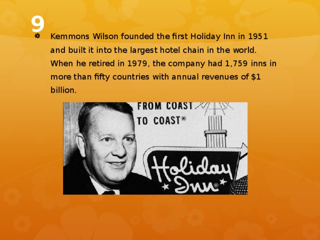 9 Kemmons Wilson founded the first Holiday Inn in 1951 and built it into the largest hotel chain in the world. When he retired in 1979, the company had 1,759 inns in more than fifty countries with annual revenues of $1 billion. 
