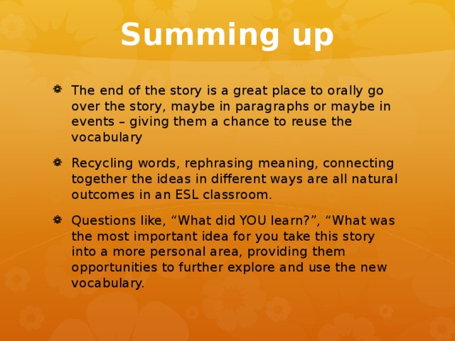 Summing up The end of the story is a great place to orally go over the story, maybe in paragraphs or maybe in events – giving them a chance to reuse the vocabulary Recycling words, rephrasing meaning, connecting together the ideas in different ways are all natural outcomes in an ESL classroom. Questions like, “What did YOU learn?”, “What was the most important idea for you take this story into a more personal area, providing them opportunities to further explore and use the new vocabulary. 