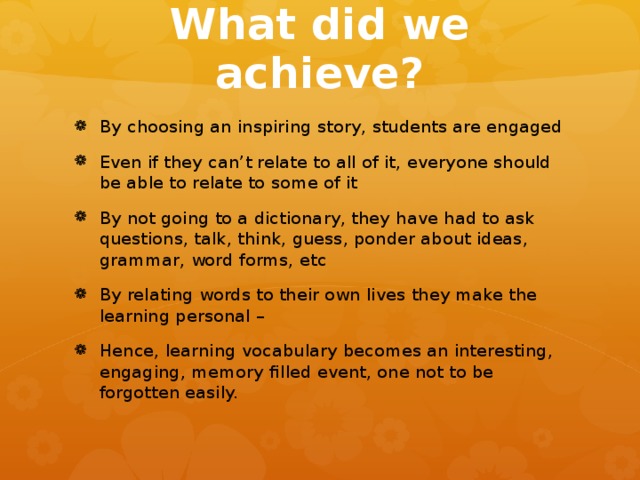 What did we achieve? By choosing an inspiring story, students are engaged Even if they can’t relate to all of it, everyone should be able to relate to some of it By not going to a dictionary, they have had to ask questions, talk, think, guess, ponder about ideas, grammar, word forms, etc By relating words to their own lives they make the learning personal – Hence, learning vocabulary becomes an interesting, engaging, memory filled event, one not to be forgotten easily. 