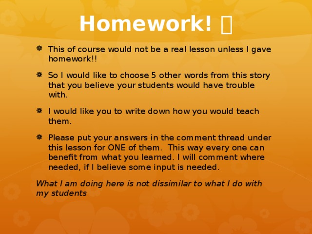 Homework!  This of course would not be a real lesson unless I gave homework!! So I would like to choose 5 other words from this story that you believe your students would have trouble with. I would like you to write down how you would teach them. Please put your answers in the comment thread under this lesson for ONE of them. This way every one can benefit from what you learned. I will comment where needed, if I believe some input is needed. What I am doing here is not dissimilar to what I do with my students 